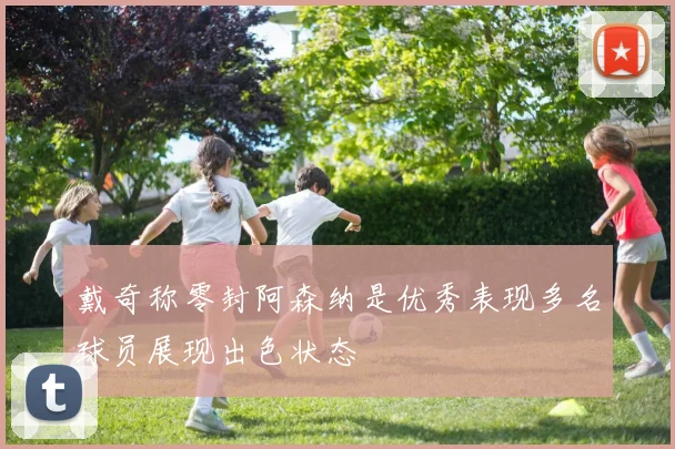 戴奇称零封阿森纳是优秀表现多名球员展现出色状态