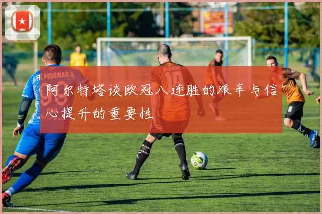 阿尔特塔谈欧冠八连胜的艰辛与信心提升的重要性