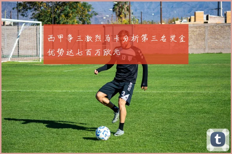 西甲争三激烈马卡分析第三名奖金优势达七百万欧元