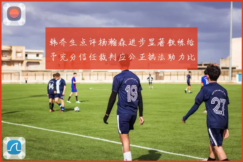 韩乔生点评杨瀚森进步显著教练给予充分信任裁判应公正执法助力比赛发展