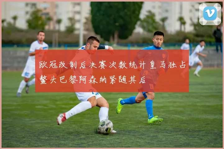 欧冠改制后决赛次数统计皇马独占鳌头巴黎阿森纳紧随其后