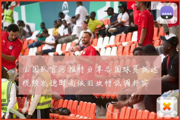 法国队官方推特分享各国球员抵达视频孔德时尚依旧坎特低调朴实