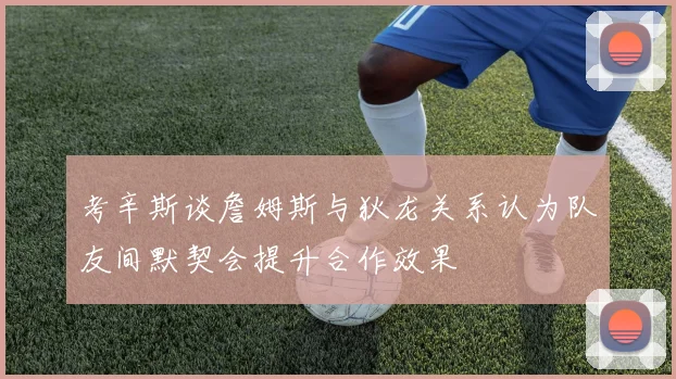 考辛斯谈詹姆斯与狄龙关系认为队友间默契会提升合作效果