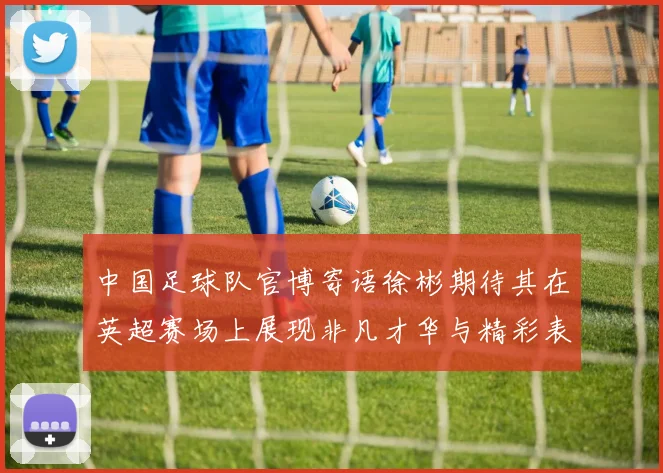 中国足球队官博寄语徐彬期待其在英超赛场上展现非凡才华与精彩表现