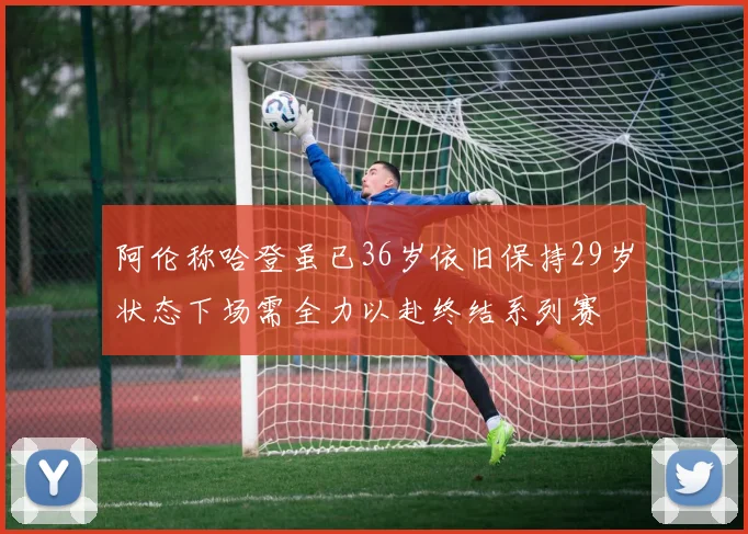 阿伦称哈登虽已36岁依旧保持29岁状态下场需全力以赴终结系列赛