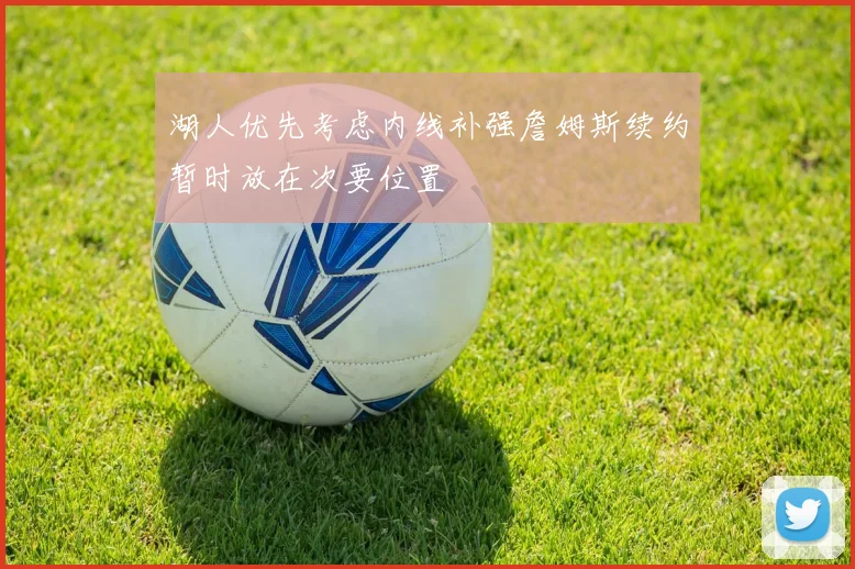 湖人优先考虑内线补强詹姆斯续约暂时放在次要位置