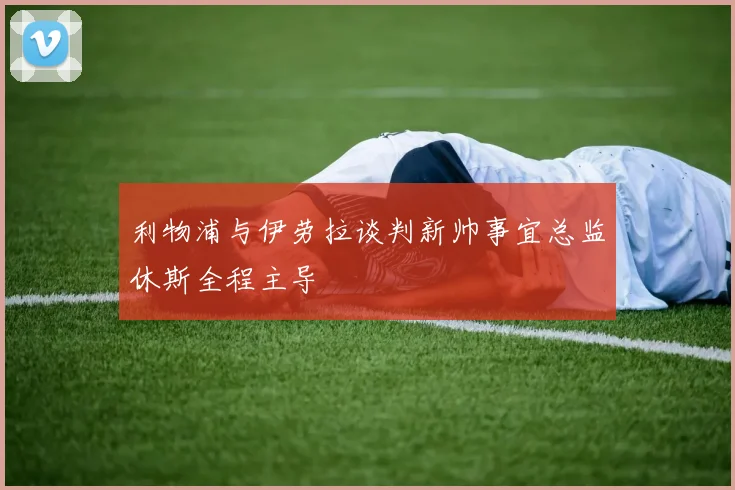 利物浦与伊劳拉谈判新帅事宜总监休斯全程主导