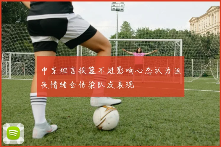 申京坦言投篮不进影响心态认为沮丧情绪会传染队友表现