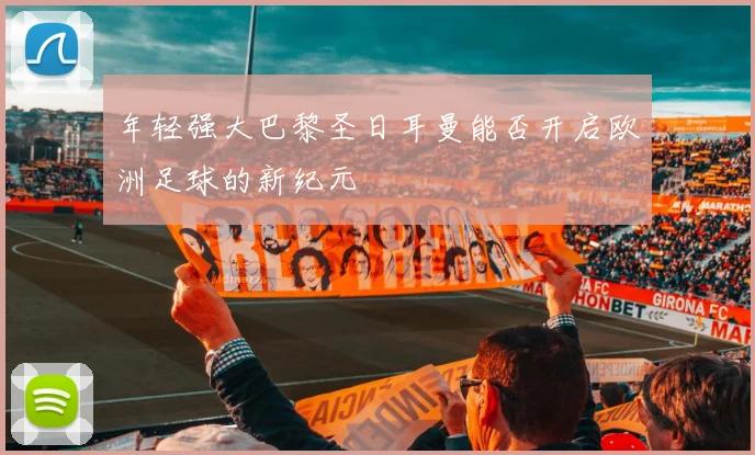 年轻强大巴黎圣日耳曼能否开启欧洲足球的新纪元