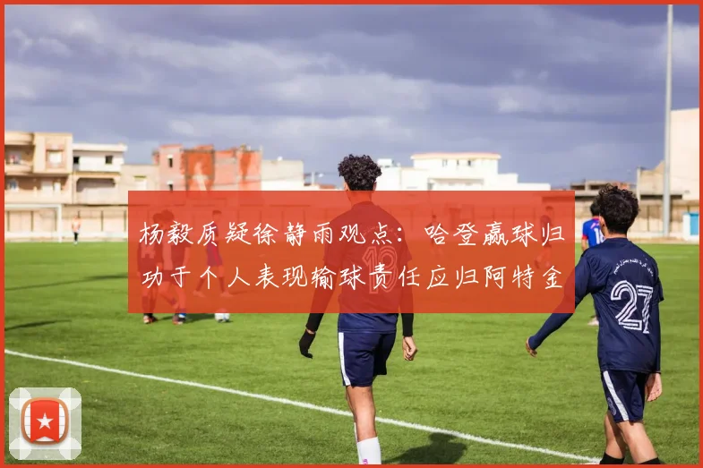 杨毅质疑徐静雨观点：哈登赢球归功于个人表现输球责任应归阿特金森教练