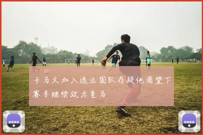 卡马文加入选法国队存疑他渴望下赛季继续效力皇马