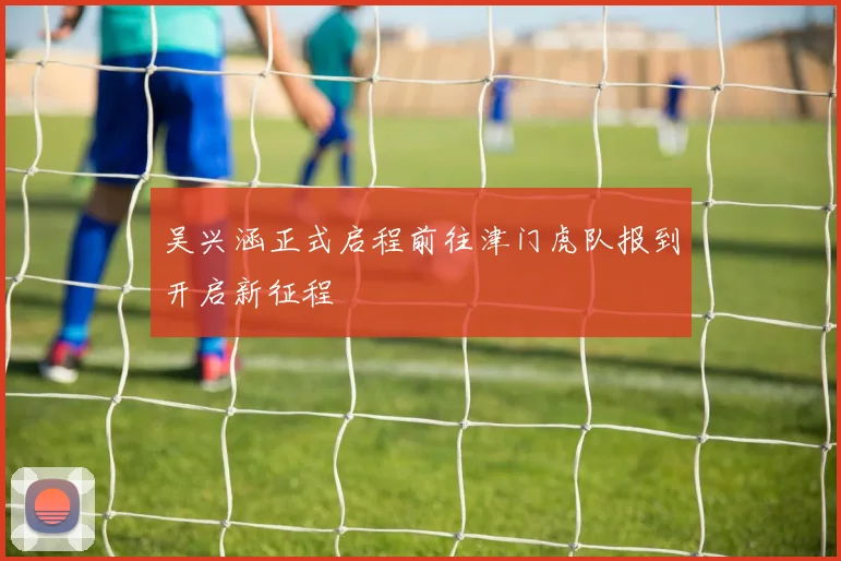 吴兴涵正式启程前往津门虎队报到开启新征程