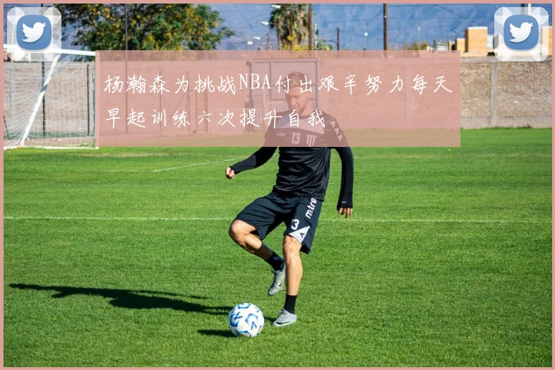 杨瀚森为挑战NBA付出艰辛努力每天早起训练六次提升自我