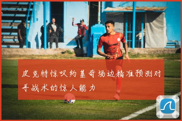 皮克特惊叹约基奇场边精准预测对手战术的惊人能力