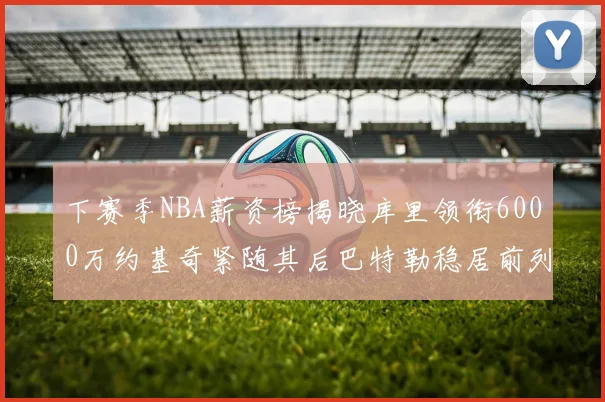 下赛季NBA薪资榜揭晓库里领衔6000万约基奇紧随其后巴特勒稳居前列