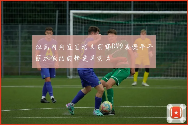 拉瓦内利直言尤文前锋DV9表现平平薪水低的前锋更具实力