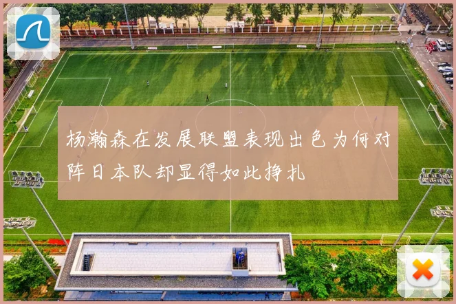 杨瀚森在发展联盟表现出色为何对阵日本队却显得如此挣扎