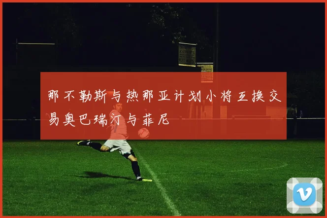 那不勒斯与热那亚计划小将互换交易奥巴瑞汀与菲尼