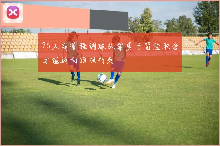 76人高管强调球队需勇于冒险取舍才能迈向顶级行列