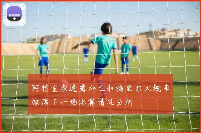 阿特金森透露加兰和梅里尔大概率缺席下一场比赛情况分析
